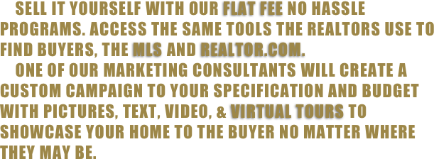     Sell it yourself with our flat fee no hassle programs. Access the same tools the realtors use to find buyers, the mls and realtor.com. 
    One of our marketing consultants will create a custom campaign to your specification and budget with pictures, text, video, & virtual tours to showcase your home to the buyer no matter where they may be. 