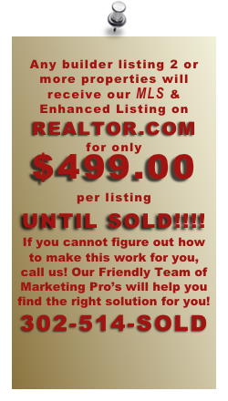 
Any builder listing 2 or more properties will receive our MLS & Enhanced Listing on REALTOR.COM
for only
$499.00
per listing
UNTIL SOLD!!!!
If you cannot figure out how to make this work for you, call us! Our Friendly Team of Marketing Pro’s will help you find the right solution for you!
302-514-SOLD